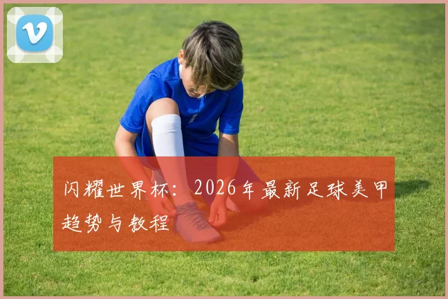 闪耀世界杯：2026年最新足球美甲趋势与教程